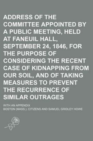 Cover of Address of the Committee Appointed by a Public Meeting, Held at Faneuil Hall, September 24, 1846, for the Purpose of Considering the Recent Case of Kidnapping from Our Soil, and of Taking Measures to Prevent the Recurrence of Similar Outrages; With an Appe