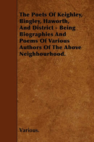 Cover of The Poets Of Keighley, Bingley, Haworth, And District - Being Biographies And Poems Of Various Authors Of The Above Neighbourhood.