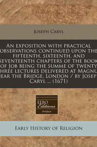 Cover of An Exposition with Practical Observations Continued Upon the Fifteenth, Sixteenth, and Seventeenth Chapters of the Book of Job Being the Summe of Twenty Three Lectures Delivered at Magnus Near the Bridge, London / By Joseph Caryl ... (1671)