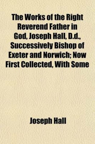 Cover of The Works of the Right Reverend Father in God, Joseph Hall, D.D., Successively Bishop of Exeter and Norwich; Now First Collected, with Some Account of His Life and Sufferings