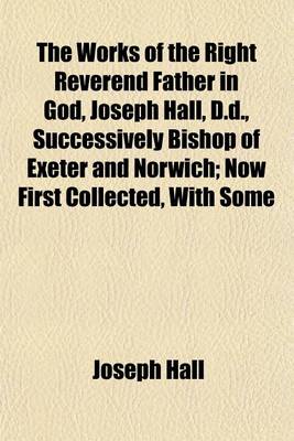 Book cover for The Works of the Right Reverend Father in God, Joseph Hall, D.D., Successively Bishop of Exeter and Norwich; Now First Collected, with Some Account of His Life and Sufferings