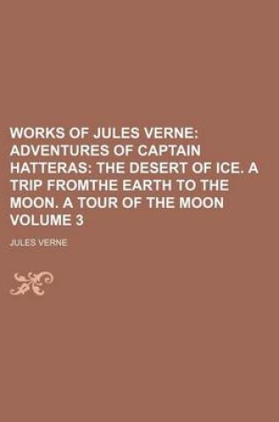 Cover of Works of Jules Verne; Adventures of Captain Hatteras the Desert of Ice. a Trip Fromthe Earth to the Moon. a Tour of the Moon Volume 3