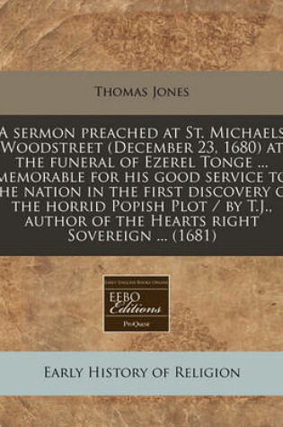 Cover of A Sermon Preached at St. Michaels Woodstreet (December 23, 1680) at the Funeral of Ezerel Tonge ... Memorable for His Good Service to the Nation in the First Discovery of the Horrid Popish Plot / By T.J., Author of the Hearts Right Sovereign ... (1681)