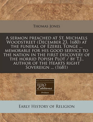 Book cover for A Sermon Preached at St. Michaels Woodstreet (December 23, 1680) at the Funeral of Ezerel Tonge ... Memorable for His Good Service to the Nation in the First Discovery of the Horrid Popish Plot / By T.J., Author of the Hearts Right Sovereign ... (1681)