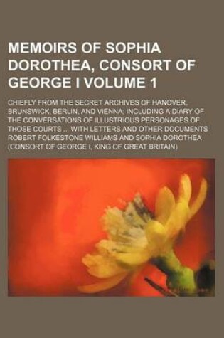 Cover of Memoirs of Sophia Dorothea, Consort of George I; Chiefly from the Secret Archives of Hanover, Brunswick, Berlin, and Vienna Including a Diary of the Conversations of Illustrious Personages of Those Courts with Letters and Other Volume 1