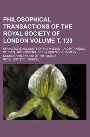 Cover of Philosophical Transactions of the Royal Society of London; Giving Some Accounts of the Present Undertakings, Studies, and Labours, of the Ingenious, in Many Considerable Parts of the World Volume . 120