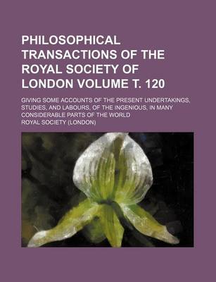 Book cover for Philosophical Transactions of the Royal Society of London; Giving Some Accounts of the Present Undertakings, Studies, and Labours, of the Ingenious, in Many Considerable Parts of the World Volume . 120