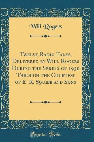 Cover of Twelve Radio Talks, Delivered by Will Rogers During the Spring of 1930 Through the Courtesy of E. R. Squibb and Sons (Classic Reprint)