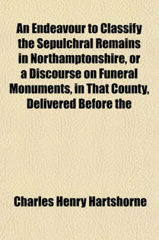 Cover of An Endeavour to Classify the Sepulchral Remains in Northamptonshire, or a Discourse on Funeral Monuments, in That County, Delivered Before the