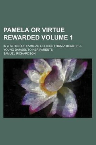 Cover of Pamela or Virtue Rewarded Volume 1; In a Series of Familiar Letters from a Beautiful Young Damsel to Her Parents