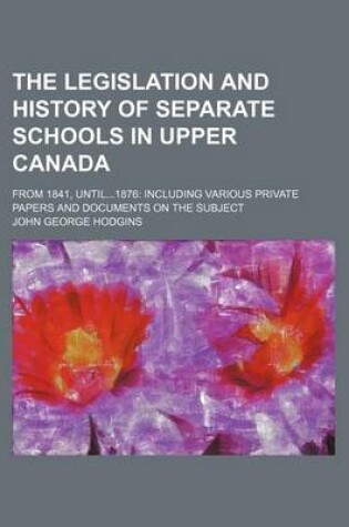 Cover of The Legislation and History of Separate Schools in Upper Canada; From 1841, Until1876 Including Various Private Papers and Documents on the Subject