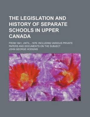 Book cover for The Legislation and History of Separate Schools in Upper Canada; From 1841, Until1876 Including Various Private Papers and Documents on the Subject