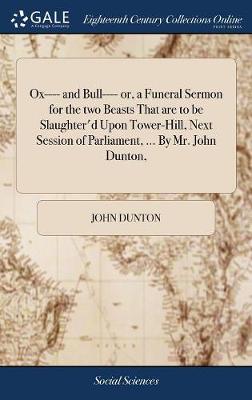 Book cover for Ox---- And Bull---- Or, a Funeral Sermon for the Two Beasts That Are to Be Slaughter'd Upon Tower-Hill, Next Session of Parliament, ... by Mr. John Dunton,