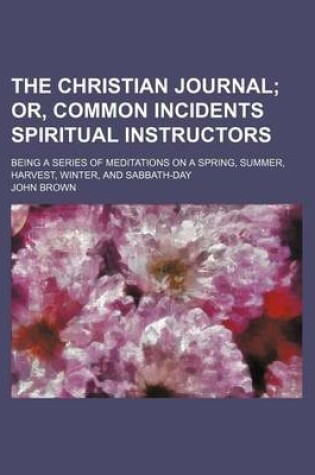 Cover of The Christian Journal; Or, Common Incidents Spiritual Instructors. Being a Series of Meditations on a Spring, Summer, Harvest, Winter, and Sabbath-Day