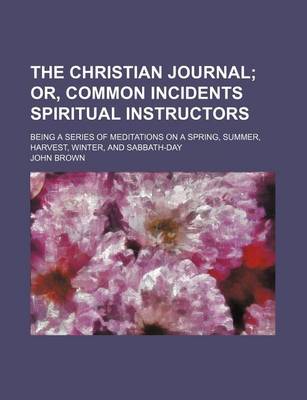 Book cover for The Christian Journal; Or, Common Incidents Spiritual Instructors. Being a Series of Meditations on a Spring, Summer, Harvest, Winter, and Sabbath-Day