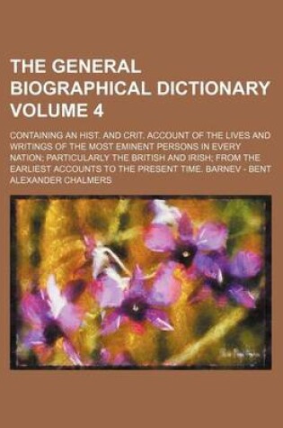 Cover of The General Biographical Dictionary Volume 4; Containing an Hist. and Crit. Account of the Lives and Writings of the Most Eminent Persons in Every Nation Particularly the British and Irish from the Earliest Accounts to the Present Time. Barnev - Bent