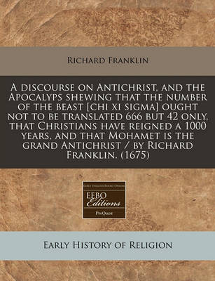 Book cover for A Discourse on Antichrist, and the Apocalyps Shewing That the Number of the Beast [Chi XI SIGMA] Ought Not to Be Translated 666 But 42 Only, That Christians Have Reigned a 1000 Years, and That Mohamet Is the Grand Antichrist / By Richard Franklin. (1675)