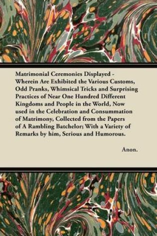 Cover of Matrimonial Ceremonies Displayed - Wherein Are Exhibited the Various Customs, Odd Pranks, Whimsical Tricks and Surprising Practices of Near One Hundred Different Kingdoms and People in the World, Now Used in the Celebration and Consummation of Matrimony,