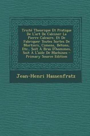 Cover of Trsite Theorique Et Pratique de L'Art de Calciner La Pierre Calcaire, Et de Fabriquer Toutes Sortes de Mortiers, Cimens, Betons, Etc., Soit a Bras D'Hommes, Soit A L'Aide de Machines