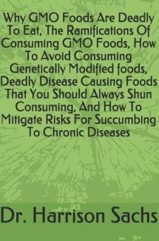 Cover of Why GMO Foods Are Deadly To Eat, The Ramifications Of Consuming GMO Foods, How To Avoid Consuming Genetically Modified foods, Deadly Disease Causing Foods That You Should Always Shun Consuming, And How To Mitigate Risks For Succumbing To Chronic Diseases