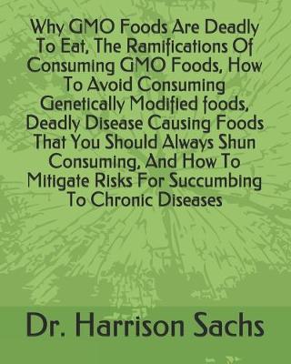 Book cover for Why GMO Foods Are Deadly To Eat, The Ramifications Of Consuming GMO Foods, How To Avoid Consuming Genetically Modified foods, Deadly Disease Causing Foods That You Should Always Shun Consuming, And How To Mitigate Risks For Succumbing To Chronic Diseases