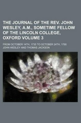 Cover of The Journal of the REV. John Wesley, A.M., Sometime Fellow of the Lincoln College, Oxford Volume 3; From October 14th, 1735 to October 24th, 1790