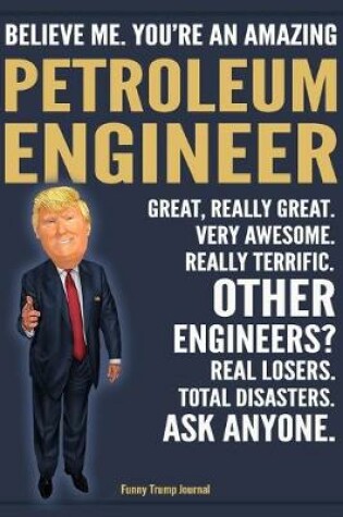 Cover of Funny Trump Journal - Believe Me. You're An Amazing Petroleum Engineer Great, Really Great. Very Awesome. Really Terrific. Other Engineers? Total Disasters. Ask Anyone.