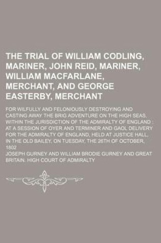 Cover of The Trial of William Codling, Mariner, John Reid, Mariner, William MacFarlane, Merchant, and George Easterby, Merchant; For Wilfully and Feloniously Destroying and Casting Away the Brig Adventure on the High Seas, Within the Jurisdiction of the Admiralty