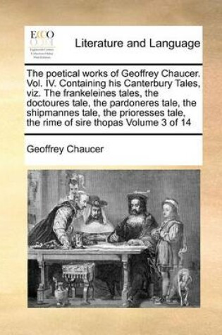 Cover of The Poetical Works of Geoffrey Chaucer. Vol. IV. Containing His Canterbury Tales, Viz. the Frankeleines Tales, the Doctoures Tale, the Pardoneres Tale, the Shipmannes Tale, the Prioresses Tale, the Rime of Sire Thopas Volume 3 of 14