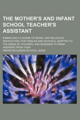 Cover of The Mother's and Infant School Teacher's Assistant; Embracing a Course of Moral and Religious Instruction, for Families and Schools, Adapted to the Minds of Children, and Designed to Draw Answers from Them