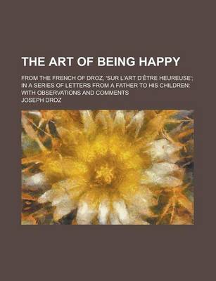 Book cover for The Art of Being Happy; From the French of Droz, 'Sur L'Art D'Etre Heureuse'; In a Series of Letters from a Father to His Children