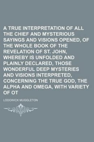 Cover of A True Interpretation of All the Chief Texts, and Mysterious Sayings and Visions Opened, of the Whole Book of the Revelation of St. John, Whereby Is Unfolded and Plainly Declared, Those Wonderful Deep Mysteries and Visions Interpreted, Concerning the