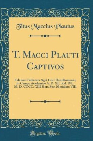 Cover of T. Macci Plauti Captivos: Fabulam Palliatam Aget Grex Hamiltonensis; In Campo Academico A. D. XII. Kal. IVL. M. D. CCCC. XIII Hora Post Meridiem VIII (Classic Reprint)