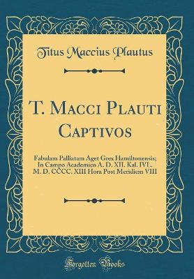 Book cover for T. Macci Plauti Captivos: Fabulam Palliatam Aget Grex Hamiltonensis; In Campo Academico A. D. XII. Kal. IVL. M. D. CCCC. XIII Hora Post Meridiem VIII (Classic Reprint)