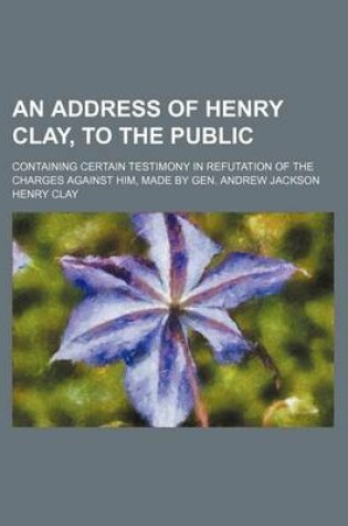 Cover of An Address of Henry Clay, to the Public; Containing Certain Testimony in Refutation of the Charges Against Him, Made by Gen. Andrew Jackson