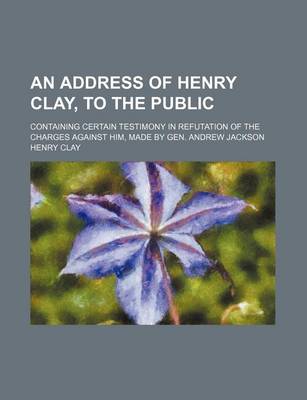 Book cover for An Address of Henry Clay, to the Public; Containing Certain Testimony in Refutation of the Charges Against Him, Made by Gen. Andrew Jackson