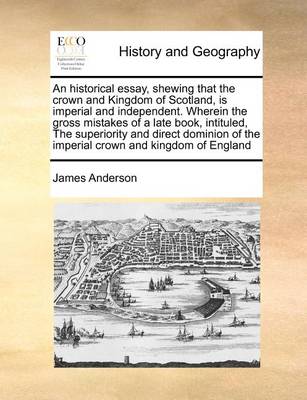 Book cover for An Historical Essay, Shewing That the Crown and Kingdom of Scotland, Is Imperial and Independent. Wherein the Gross Mistakes of a Late Book, Intituled, the Superiority and Direct Dominion of the Imperial Crown and Kingdom of England