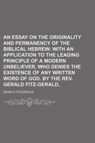 Cover of An Essay on the Originality and Permanency of the Biblical Hebrew; With an Application to the Leading Principle of a Modern Unbeliever, Who Denies the Existence of Any Written Word of God. by the REV. Gerald Fitz-Gerald