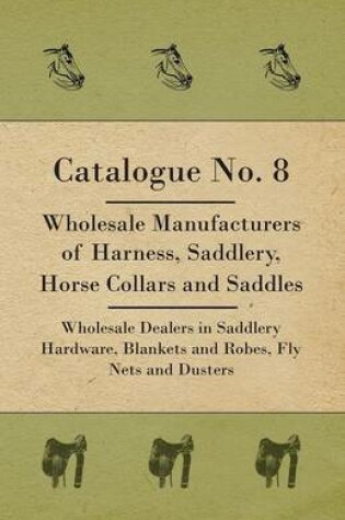 Cover of Catalogue No. 8 - Wholesale Manufacturers Of Harness, Saddlery, Horse Collars And Saddles - Wholesale Dealers In Saddlery Hardware, Blankets And Robes, Fly Nets And Dusters