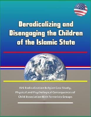 Book cover for Deradicalizing and Disengaging the Children of the Islamic State - ISIS Radicalization Belgian Case Study, Physical and Psychological Consequences of Child Association With Terrorists Groups