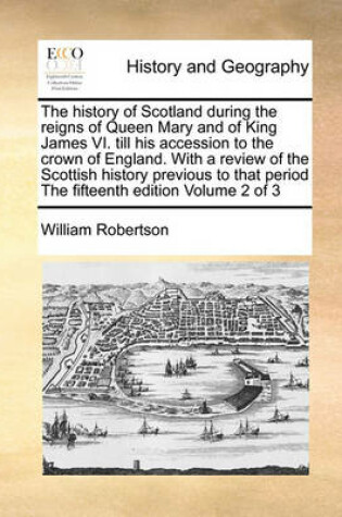Cover of The History of Scotland During the Reigns of Queen Mary and of King James VI. Till His Accession to the Crown of England. with a Review of the Scottish History Previous to That Period the Fifteenth Edition Volume 2 of 3