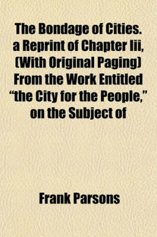 Cover of The Bondage of Cities. a Reprint of Chapter III, (with Original Paging) from the Work Entitled "The City for the People," on the Subject of