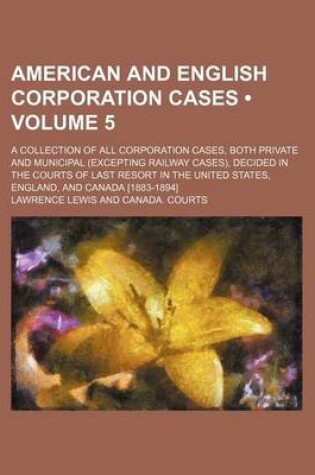 Cover of American and English Corporation Cases (Volume 5); A Collection of All Corporation Cases, Both Private and Municipal (Excepting Railway Cases), Decided in the Courts of Last Resort in the United States, England, and Canada [1883-1894]