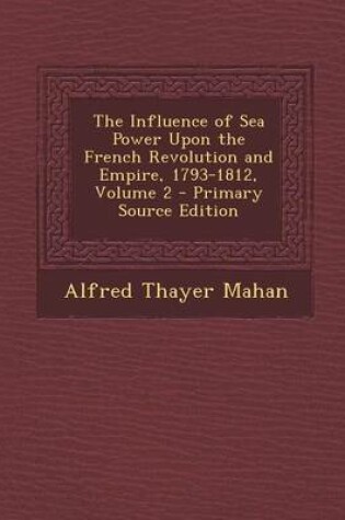 Cover of The Influence of Sea Power Upon the French Revolution and Empire, 1793-1812, Volume 2 - Primary Source Edition