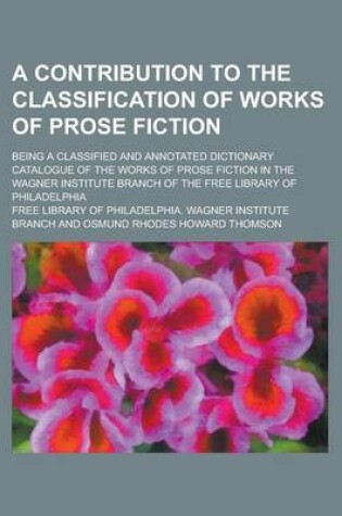 Cover of A Contribution to the Classification of Works of Prose Fiction; Being a Classified and Annotated Dictionary Catalogue of the Works of Prose Fiction in the Wagner Institute Branch of the Free Library of Philadelphia
