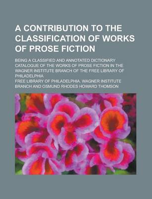 Book cover for A Contribution to the Classification of Works of Prose Fiction; Being a Classified and Annotated Dictionary Catalogue of the Works of Prose Fiction in the Wagner Institute Branch of the Free Library of Philadelphia