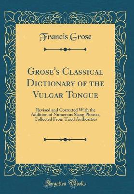 Book cover for Grose's Classical Dictionary of the Vulgar Tongue: Revised and Corrected With the Addition of Numerous Slang Phrases, Collected From Tried Authorities (Classic Reprint)