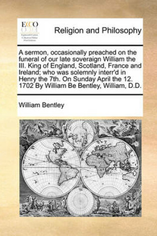 Cover of A sermon, occasionally preached on the funeral of our late soveraign William the III. King of England, Scotland, France and Ireland; who was solemnly interr'd in Henry the 7th. On Sunday April the 12. 1702 By William Be Bentley, William, D.D.