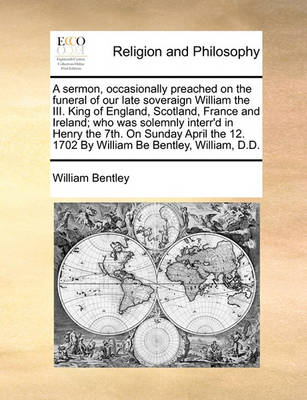 Book cover for A sermon, occasionally preached on the funeral of our late soveraign William the III. King of England, Scotland, France and Ireland; who was solemnly interr'd in Henry the 7th. On Sunday April the 12. 1702 By William Be Bentley, William, D.D.