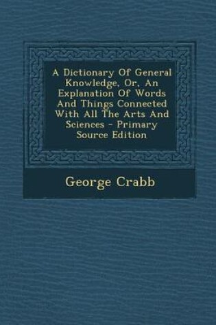 Cover of A Dictionary of General Knowledge, Or, an Explanation of Words and Things Connected with All the Arts and Sciences